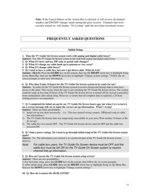 Page 70
Note: If the Cancel button on the Action Bar is selected, it will reverse al\
l channel 
number and ON/OFF changes made during the prior session.  Channels that were 
recently turned on, will display “No Listing” until the next data download occurs. 
 
 
 
FREQUENTLY ASKED QUESTIONS 
 
 
Initial Setup 
 
1.   Does the TV Guide On Screen system work with analog and digital cable boxes? 
Answer:  Yes. The TV Guide On Screen system works with both analog and digital ca\
ble boxes. 
2.  Q: What if I move...