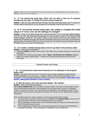 Page 71
Answer:  Refer to the TV Guide On Screen section of the owner’s manualor follow the on-screen setup 
diagram or your TV owner’s manual. 
 
11.  Q: I’ve entered the setup data. When will I be able to view my TV program 
listings and use other TV Guide On Screen system features? 
Answer:  After the setup data has been entered, the initial data download for the TV Guide On 
Screen system requires your unit to be placed in the Standby mode for the first 24 hours. 
 
12.  Q: If I incorrectly entered setup...