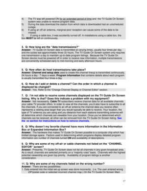 Page 72
4) The TV was left powered ON for an extended period of time and  the TV Guide On Screen 
system was unable to receive program data.  
5) During the data download the station from which data is downloaded had an unscheduled 
outage. 
6) If using an off-air antenna, marginal poor reception can cause some of the data to be 
missed. 
7) If using a cable box, it was accidently turned off. In installations using a cable box, the 
box MUST be left on continuously. 
 
 
3.  Q: How long are the “data...