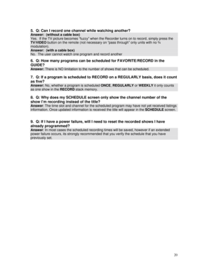 Page 75
 
5.  Q: Can I record one channel while watching another? 
Answer:  (without a cable box)  
Yes.  If the TV picture becomes “fuzzy” when the Recorder turns on to record, simply press the 
TV/VIDEO button on the remote (not necessary on “pass through” only units \
with no ¾ 
modulation). 
Answer:  (with a cable box) 
No.  The user cannot watch one program and record another  
6.  Q: How many programs can be scheduled for FAVORITE/RECORD in the 
GUIDE? 
Answer: There is NO limitation to the number of...