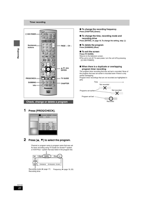 Page 2222
RQT7392
Recording
Timer recording
1Press [PROG/CHECK].
2Press [3,4] to select the program.
∫To change the recording frequency
Press [CHAPTER] (Green).
∫To change the time, recording mode and 
recording drive
Press [ENTER]. (➡page 19, To change the setting, step 4)
∫To delete the program
Press [DUBBING] (Blue).
∫To exit the screen
Press [TV GUIDE].
Returns to the television screen.
≥The unit is not off. To save power, turn the unit off by pressing 
[ÍDV D P OW E R ].
∫When there is a duplicate or...