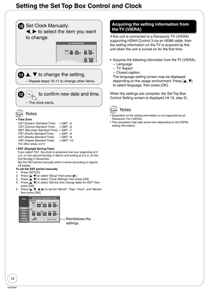 Page 1212
RQT9048
Setting the Set Top Box Control and Clock
10  Set Clock Manually:
w, 
q to select the item you want 
to change.
Set Clock Manually
/:
/
SAT AM
DSTEST
11200012
OffTime ZoneEST
00Month Day Year
Hour Minute
11 
e, 
r to change the setting.
Repeat steps 10-11 to change other items. –
12  to confirm new date and time.
The clock starts. –
 Notes
Time Zone
EST (Eastern Standard Time) = GMT –5
CST (Central Standard Time) = GMT –6
MST (Mountain Standard Time) = GMT –7
PST (Pacific Standard Time) = GMT...