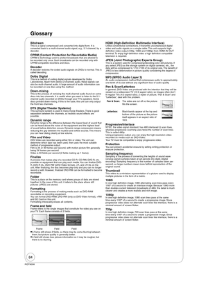 Page 8484
RQT9058
Glossary
BitstreamThis is a signal compressed and converted into digital form. It is 
converted back to a multi-channel audio signal, e.g., 5.1-channel, by a 
decoder.
CPRM (Content Protection for Recordable Media)CPRM is technology used to protect broadcasts that are allowed to 
be recorded only once. Such broadcasts can be recorded only with 
CPRM-compatible recorders and discs.
DecoderA decoder restores the coded audio signals on DVDs to normal. This is 
called decoding.
Dolby DigitalThis...