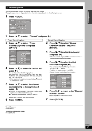 Page 13RQT8009
13
Getting started
You can give the preset captions, or manually enter new ones yourself.
The captions you enter are displayed when the channel is displayed and in the Direct Navigator screen. 
1Press [SETUP]. 
2Press [e, r] to select “Channel” and press [q].
3Press [e, r] to select “Preset 
Channel Captions” and press 
[ENTER].
4Press [e, r] to select the caption and 
press [q].
You can choose from the following captions.
ABC, PBS, CBS, CNN, FOX, ESPN, NBC, HBO, A&E, AMC, 
FAM, MAX, MTV, SHOW,...