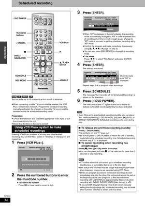 Page 18RQT8009
18
Recording
Scheduled recording
You can enter up to 16 programs up to a month in advance.
•When connecting a cable TV box or satellite receiver, the VCR 
Plus+ system does not work. Program the scheduled recording 
manually and select the channel on the cable TV box or satellite 
receiver before the scheduled recording starts.
Preparation
•Turn on the television and select the appropriate video input to suit 
the connections to this unit.
•Check that the time on the unit is correct.
Entering VCR...