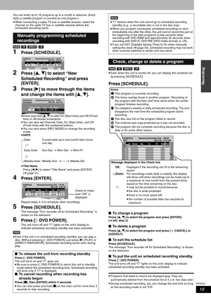 Page 19RQT8009
19
Recording
You can enter up to 16 programs up to a month in advance. (Each 
daily or weekly program is counted as one program.) 
•When connecting a cable TV box or satellite receiver, select the 
channel on the cable TV box or satellite receiver before the 
scheduled recording starts. 
1Press [SCHEDULE]. 
2Press [e, r] to select “New 
Scheduled Recording” and press 
[ENTER].
3Press [q] to move through the items 
and change the items with [e, r].
•Press and hold [e, r] to alter On (Start time)...