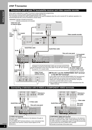 Page 8RQT8009
8
Getting started
STEP 1 Connection
•You need to subscribe to a cable TV service to enjoy viewing their programming.
•Consult your service provider regarding appropriate cable TV box. 
The connection will allow the video cassette recorder to be used for playback when this unit is turned off. For optimum operation, it is 
recommended that this unit be connected as shown below.
Connection with a cable TV box/satellite receiver and video cassette recorder
VIDEO AUDIO
R       L S-VIDEO
OUT
RFIN...