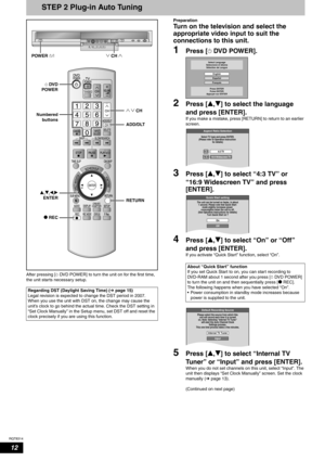 Page 12RQT8314
12
STEP 2 Plug-in Auto Tuning
After pressing [^DVD POWER] to turn the unit on for the first time, 
the unit starts necessary setup.Preparation 
Turn on the television and select the 
appropriate video input to suit the 
connections to this unit.
1Press [^DVD POWER].
2Press [e,r] to select the language 
and press [ENTER].
If you make a mistake, press [RETURN] to return to an earlier 
screen.
3Press [e,r] to select “4:3 TV” or 
“16:9 Widescreen TV” and press 
[ENTER].
4Press [e,r] to select “On” or...