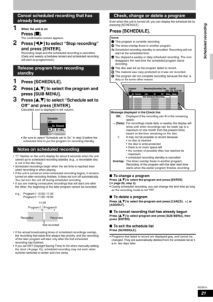 Page 21RQT8314
21
1When the unit is on
Press [g].
The confirmation screen appears.
2Press [w,q] to select “Stop recording” 
and press [ENTER].
Recording stops and the scheduled recording is cancelled. 
(Daily and weekly schedules remain and scheduled recording 
will start as programmed.)
1Press [SCHEDULE].
2Press [e,r] to select the program and 
press [SUB MENU].
3Press [e,r] to select “Schedule set to 
Off” and press [ENTER].
Cancelled icon is displayed in left column.
• Be sure to select “Schedule set to On.”...