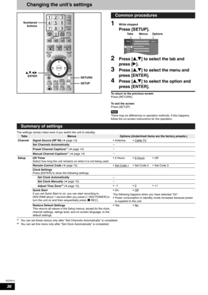 Page 36RQT8314
36
Changing the unit’s settings
1While stopped
Press [SETUP].
2Press [e,r] to select the tab and 
press [q].
3Press [e,r] to select the menu and 
press [ENTER].
4Press [e,r] to select the option and 
press [ENTER].
To return to the previous screen
Press [RETURN].
To exit the screen
Press [SETUP].
Note
There may be differences in operation methods. If this happens, 
follow the on-screen instructions for the operation.
The settings remain intact even if you switch the unit to standby.
*
1You can...