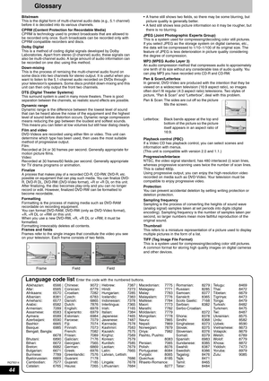 Page 44RQT8314
44
Glossary
Bitstream
This is the digital form of multi-channel audio data (e.g., 5.1 channel) 
before it is decoded into its various channels.
CPRM (Content Protection for Recordable Media) 
CPRM is technology used to protect broadcasts that are allowed to 
be recorded only once. Such broadcasts can be recorded only with 
CPRM compatible recorders and discs.
Dolby Digital 
This is a method of coding digital signals developed by Dolby 
Laboratories. Apart from stereo (2-channel) audio, these...