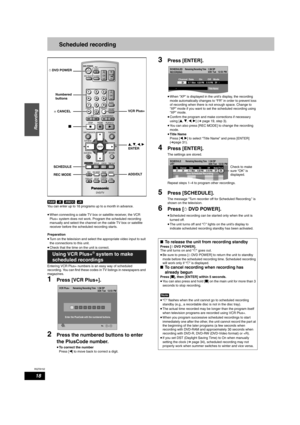 Page 18RQT8152
18
Recording
Scheduled recording
You can enter up to 16 programs up to a month in advance.
•When connecting a cable TV box or satellite receiver, the VCR 
Plus+ system does not work. Program the scheduled recording 
manually and select the channel on the cable TV box or satellite 
receiver before the scheduled recording starts.
Preparation
•Turn on the television and select the appropriate video input to suit 
the connections to this unit.
•Check that the time on the unit is correct.
Entering VCR...