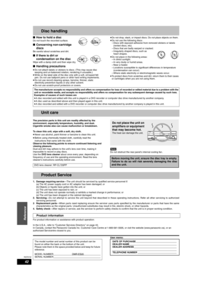 Page 42RQT8152
42
Reference
Disc handling
nHow to hold a disc
Do not touch the recorded surface.
nConcerning non-cartridge 
discs
Be careful about scratches and dirt.
nIf there is dirt or 
condensation on the disc 
Wipe with a damp cloth and then wipe dry.
nHandling precautions
•
Do not attach labels or stickers to discs. (This may cause disc 
warping and un-balanced rotation, rendering it unusable.) 
•Write on the label side of the disc only with a soft, oil-based felt 
pen. Do not use ballpoint pens or other...