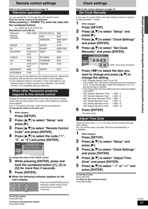 Page 17RQT8327
17
Remote control settings
Refer to the control reference on page 16.
You can operate the TV through the unit’s remote control.
Point the remote control at the television 
While pressing [^POWER TV], enter the code with 
the numbered buttons. 
e.g., 0250: [0] Ô [2] Ô [5] Ô [0]
Manufacturer and Code No. 
Test by turning on the television and changing channels. Repeat the 
procedure until you find the code that allows correct operation.
• If your television brand is not listed or if the code listed...