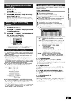 Page 23RQT8327
23
1When the unit is on
Press [g].
The confirmation screen appears.
2Press [w,q] to select “Stop recording” 
and press [ENTER].
Recording stops and the scheduled recording is canceled. 
(Daily and weekly schedules remain and scheduled recording 
will start as scheduled.)
1Press [SCHEDULE].
2Press [e,r] to select the program and 
press [SUB MENU].
3Press [e,r] to select “Schedule set to 
Off” and press [ENTER].
Canceled icon is displayed in left column.
• Be sure to select “Schedule set to On” in...