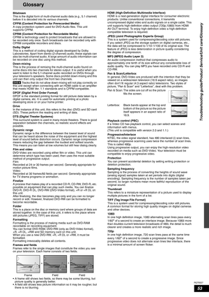 Page 53RQT8327
53
Glossary
Bitstream
This is the digital form of multi-channel audio data (e.g., 5.1 channel) 
before it is decoded into its various channels.
CPPM (Content Protection for Prerecorded Media)
A copy protection system used for DVD-Audio files. This unit 
supports CPPM.
CPRM (Content Protection for Recordable Media)
CPRM is technology used to protect broadcasts that are allowed to 
be recorded only once. Such broadcasts can be recorded only with 
CPRM compatible recorders and discs.
Dolby Digital...