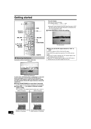 Page 20Getting started
20
VQT0N92
Connection (without Audio/Video cable) only
In some cases, interference (lines or patterning) or a very poor 
picture may appear on the TV when the DVD Recorder is 
connected. If this happens, follow the steps below to change 
the video playback channel (RF output channel) to remove the 
interference.
[1]Press [FUNCTIONS] for more than 5 seconds.
The RF output channel number is displayed on the unit display.
[2]Press [CH,W, X] to select a channel number 
(CH3 or CH4).
≥(For...