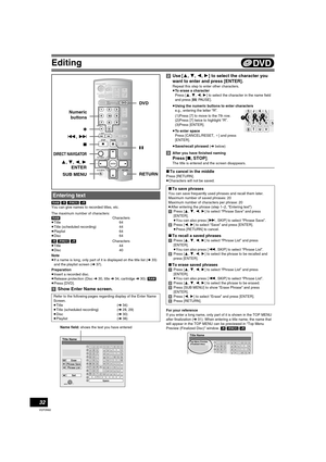 Page 32Editing
32
VQT0N92
[RAM] [-R] [-RW‹V›] [+R]
You can give names to recorded titles, etc.
The maximum number of characters:
[RAM]Characters
≥Title 64
≥Title (scheduled recording) 44
≥Playlist 64
≥Disc 64
[-R] [-RW‹V›] [+R]Characters
≥Title 44
≥Disc 40
Note
≥If a name is long, only part of it is displayed on the title list (l33) 
and the playlist screen (l37).
Preparation
≥Insert a recorded disc.
≥Release protection (Disc l30, title l34, cartridge l30). [RAM]
≥Press [DVD]. 
[1]Show Enter Name screen.[2]Use...