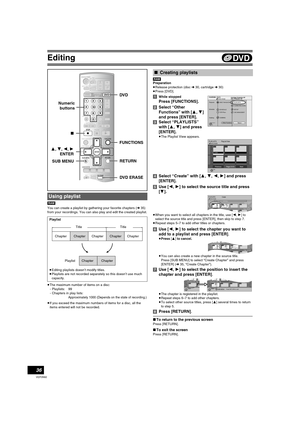 Page 36Editing
36
VQT0N92
[RAM]
You can create a playlist by gathering your favorite chapters (l35) 
from your recordings. You can also play and edit the created playlist.
≥The maximum number of items on a disc:
-Playlists: 99
-Chapters in play lists:Approximately 1000 (Depends on the state of recording.)
≥If you exceed the maximum numbers of items for a disc, all the 
items entered will not be recorded.[RAM]
Preparation
≥Release protection (disc l30, cartridge l30)
≥Press [DVD].
[1]While stopped
Press...