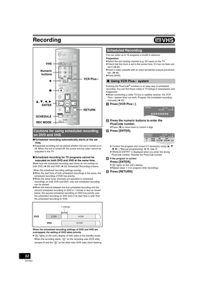 Page 52Recording
52
VQT0N92
∫Scheduled recording automatically starts at the set 
time.
≥Scheduled recording can be started whether the unit is turned on or 
off. When the unit is turned off, the sound and the video cannot be 
outputted to the TV.
∫Scheduled recording for TV programs cannot be 
executed on both DVD and VHS at the same time.
Make sure the scheduled recording start times do not overlap on 
both DVD (l29) and VHS (l53) Scheduled Recording screens.
 When the scheduled recording settings overlap:...