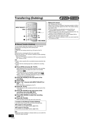 Page 62Transferring (Dubbing)
62
VQT0N92
You can transfer (dub) titles recorded on a disc onto a tape by 
specifying the recording parts while watching them.
Preparation
≥ Select the unit viewing channel (e.g. AV input) on the TV.
DVD
≥Insert the disc containing the title to be copied (l8).
≥Check the channel. If “TP” channel is selected, transfer (dubbing) 
does not work properly.
-When the “TP” channel is selected on DVD, you cannot select the 
“DC” channel on VHS.
VHS
≥ Insert a video cassette with an...