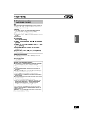 Page 27Recording
27
VQT0R73
[RAM]
When the “DV AUTO RECORDING” function is used, programs are 
recorded as a title. At the same time chapters are created at each 
break in the images automatically.
Preparation
(1) Turn off the main unit and DV equipment, then connect the 
equipment with the unit’s DV input terminal (l57).
(2) Turn on the main unit and DV equipment.
(3) Pause play of the DV equipment at the point you want recording 
to start.
(4) Press [DVD].
[1]While stopped
Press [FUNCTIONS].
[2]Select “Other...