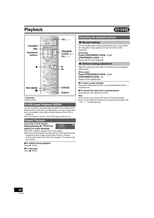 Page 48Playback
48
VQT0R73
It is also possible to play back tapes recorded in the S-VHS system.
≥Some picture noise may occur depending on the type of tape used.
≥It is not possible to fully obtain the high resolution that S-VHS is 
capable of.
≥It is not possible to record in the S-VHS system with the unit.
During play or while stopped 
Keep pressing [1, PLAY] for 
about 5 or more seconds.
≥The “RPt” indication appears on the unit’s display.
≥At the end of the program, the tape rewinds to the beginning of the...