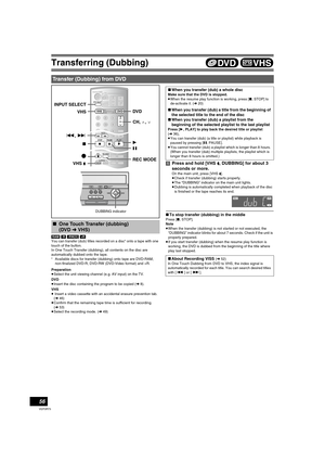 Page 56Transferring (Dubbing)
56
VQT0R73
[RAM] [-R] [-RW‹V›] [+R]
You can transfer (dub) titles recorded on a disc° onto a tape with one 
touch of the button.
In One Touch Transfer (dubbing), all contents on the disc are 
automatically dubbed onto the tape.
°Available discs for transfer (dubbing) onto tape are DVD-RAM, 
non-finalized DVD-R, DVD-RW (DVD-Video format) and +R.
Preparation
≥Select the unit viewing channel (e.g. AV input) on the TV.
DVD
≥Insert the disc containing the program to be copied (l8).
VHS...