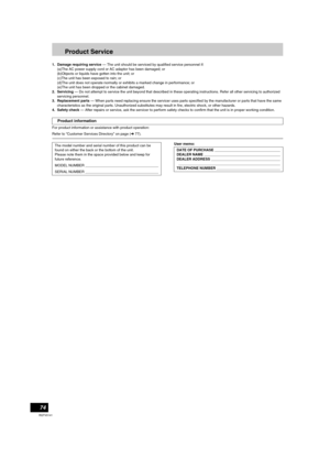 Page 7474
RQTV0141
Product Service
1. Damage requiring service — The unit should be serviced by qualified service personnel if:
(a)The AC power supply cord or AC adaptor has been damaged; or
(b)Objects or liquids have gotten into the unit; or
(c)The unit has been exposed to rain; or
(d)The unit does not operate normally or exhibits a marked change in performance; or
(e)The unit has been dropped or the cabinet damaged.
2. Servicing — Do not attempt to service the unit beyond that described in these operating...