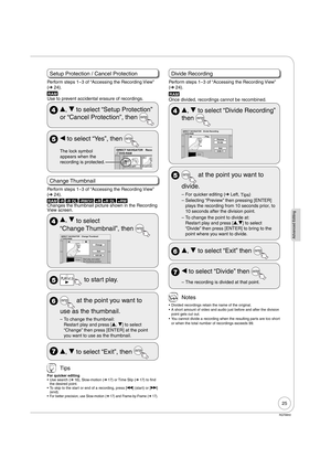 Page 2525
Advanced Editing
RQT8850
Setup Protection / Cancel Protection
Perform steps 1−3 of “Accessing the Recording View” 
(➔ 24).
RAM
Use to prevent accidental erasure of recordings.
 e, r to select “Setup Protection” 
or “Cancel Protection”, then 
 w to select “Yes”, then 
The lock symbol 
appears when the 
recording is protected.DVD-RAM DIRECT NAVIGATOR Recor
10 10/27 Mon
0708
8 10/27 Mo
Change Thumbnail
Perform steps 1−3 of “Accessing the Recording View” 
(➔ 24).
RAM -R -R DL -RW(V) +R +R DL +RWChanges...