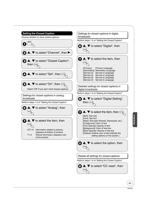 Page 3535
Setting Menus
RQT8850
Setting the Closed Caption
Choose whether to show closed captions.
 
 Û, Ý to select “Channel”, then q.
 Û, Ý to select “Closed Caption”, 
then 
 Û, Ý to select “Set”, then 
 Û, Ý to select “On”, then 
Select “Off ” if you don’t want closed captions.
Settings for closed captions in analog 
broadcasts
Perform steps 1-5 of “Setting the Closed Caption”.
 Û, Ý to select “Analog”, then 
 Û
Ý to select the item, then
CC1-4:
Information related to picturesy
(Appears at...