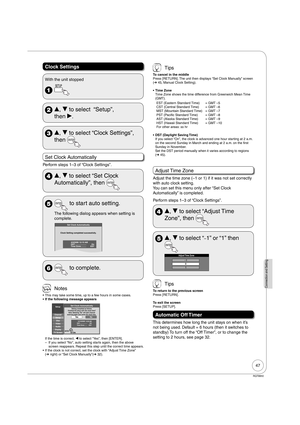 Page 4747
RQT8850
Connection and Setting
Clock Settings
With the unit stopped
 
 e, r to select  “Setup”, 
then q.
 e, r to select “Clock Settings”, 
then 
Set Clock Automatically
Perform steps 1–3 of “Clock Settings”.
 e, r to select “Set Clock 
Automatically”, then 
  to start auto setting.
The following dialog appears when setting is 
complete. 
Set Clock Automatically
Clock Setting completed successfully.
4/4/2006 12:15 AM
DST..................... On
Time Zone..........  EST
  to complete.
 Notes
This may...