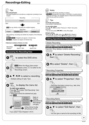 Page 2929
RQT8851
Advanced Features
Advanced Editing
Recordings-Editing
 Tips
Recording/Chapter
Normally, programs are recorded as a single item consisting of one 
chapter.
Recording
Chapter
Start End
RAM You can divide a recording into multiple chapters.
Chapter Chapter Chapter ChapterRecording
After finalizing, recordings are divided into chapters of the following 
lengths.
-R -R DL -RW(V) : Chapters are approx. 5 minutes long
+R +R DL : Chapters are approx. 8 minutes long
Maximum numbers of items on a disc...