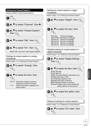 Page 4141
Setting Menus
RQT8851
Setting the Closed Caption
Choose whether to show closed captions.
 
 e, r to select “Channel”, then q.
 e, r to select “Closed Caption”, 
then 
 e, r to select “Set”, then 
 e, r to select “On”, then 
Select “Off ” if you don’t want closed captions.
Settings for closed captions in analog 
broadcasts
Perform steps 1-5 of “Setting the Closed Caption”.
 e, r to select “Analog”, then 
 e, r to select the item, then 
CC1-4: Information related to pictures 
(Appears at bottom of...