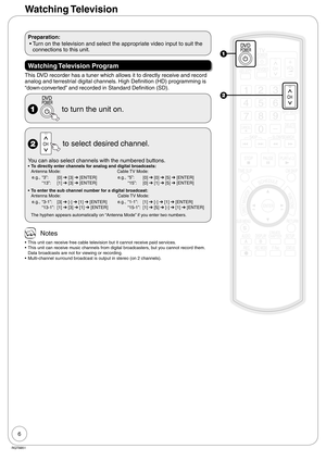 Page 66
RQT8851
Watching Television
Preparation:
 • Turn on the television and select the appropriate video input to suit the 
connections to this unit.
Watching Television  Program
This DVD recorder has a tuner which allows it to directly receive and record 
analog and terrestrial digital channels. High Definition (HD) programming is 
“down-converted” and recorded in Standard Definition (SD).
  to turn the unit on.
  to select desired channel.
You can also select channels with the numbered buttons.To directly...