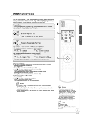 Page 1515
RQT9046
Getting Started
Watching Television
This DVD recorder has a tuner which allows it to directly receive and record 
analog and terrestrial digital channels. High Definition (HD) programming is 
“down-converted” and recorded in Standard Definition (SD).
Preparation:
Turn on the television and select the appropriate video input to suit the 
connections to this unit (Example: AV input).
  to turn the unit on.
“HELLO” appears on the unit’s display. –
  to select desired channel.
You can also select...