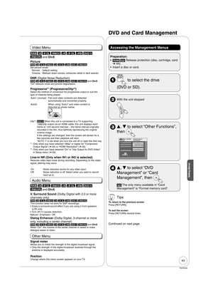 Page 4343
RQT9046
Setting Menus
Video Menu
RAM -R -R DL -RW(V) +R +R DL +RW DVD-V 
-RW(VR) 
and DivX
Picture
RAM -R -R DL -RW(V) +R +R DL +RW DVD-V -RW(VR)Set picture mode.
Normal: Default setting
Cinema:   Mellows down movies, enhances detail in dark scenes.
DNR (Digital Noise Reduction)RAM -R -R DL -RW(V) +R +R DL +RW DVD-V -RW(VR) and DivX
“On” reduces noise and picture degradation.
Progressive*1 (Progressive/24p*2)Select the method of conversion for progressive output to suit the 
type of material being...