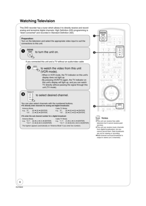 Page 66
RQT8849
Watching Television
This DVD recorder has a tuner which allows it to directly receive and record 
analog and terrestrial digital channels. High De nition (HD) programming is 
“down-converted” and recorded in Standard De nition (SD).
Preparation:
Turn on the television and select the appropriate video input to suit the 
connections to this unit.
 POWERDVD/VHS 
 to turn the unit on.
 
TRACKING/V-LOCK
CH to select desired channel.
You can also select channels with the numbered buttons.
 To...