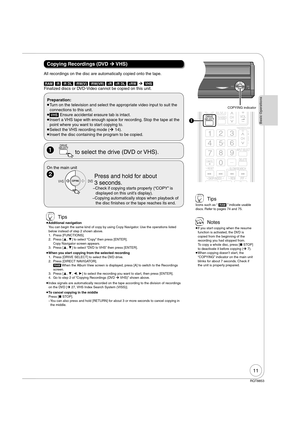 Page 1111
RQT8853
Copying Recordings (DVD ¼ VHS)
Preparation:
 
Turn on the television and select the appropriate video input to suit the 
connections to this unit.
 
[VHS] Ensure accidental erasure tab is intact.
 
Insert a VHS tape with enough space for recording. Stop the tape at the 
point where you want to start copying to.
 
Select the VHS recording mode (¼ 14).
 
Insert the disc containing the program to be copied.
On the main unit 
 COPYINGCOPYING  Press and hold for about 
3 seconds. 
 Check if...