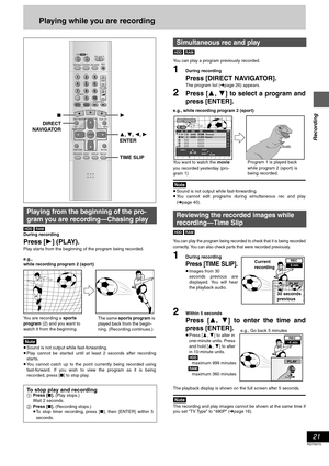 Page 21Recording
21
RQT6570
Playing while you are recording
[HDD] [RAM]
During recording
Press [1] (PLAY).
Play starts from the beginning of the program being recorded.
[Note]
≥Sound is not output while fast-forwarding.
≥Play cannot be started until at least 2 seconds after recording
starts.
≥You cannot catch up to the point currently being recorded using
fast-forward. If you wish to view the program as it is being
recorded, press [∫] to stop play.[HDD] [RAM]
You can play a program previously recorded.
1During...