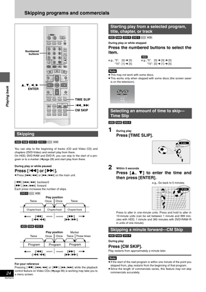 Page 24Playing back
24
RQT6570
Skipping programs and commercials
[HDD] [RAM] [DVD-R] [DVD-V] [CD] [VCD]
You can skip to the beginning of tracks (CD and Video CD) and
chapters (DVD-Video) and restart play from there. 
On HDD, DVD-RAM and DVD-R, you can skip to the start of a pro-
gram or to a marker (➜page 28) and start play from there.
During play or while paused
Press [:] or [9].
≥Press [D] or [E] on the main unit.
[:] [D]: backward
[9] [E]: forward
Each press increases the number of skips.
For your reference...