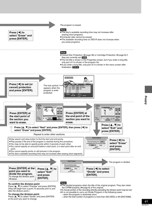 Page 41Editing
41
RQT6570
The program is erased.
[Note]≥ The disc’s available recording time may not increase after 
erasing short programs.
≥ Computer data cannot be erased.
≥ The available recording time on DVD-R does not increase when 
you erase programs.
Press [2] to set (or 
cancel) protection 
and press [ENTER].
≥ Use search and slow-motion to find the start and end points. 
≥ Play pauses if the end of the program is reached during this procedure.
≥ You may not be able to specify points within 3 seconds...