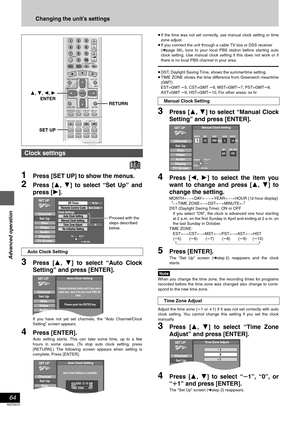 Page 64Advanced operation
Changing the unit’s settings
64
RQT6570
1Press [SET UP] to show the menus.
2Press [3, 4] to select “Set Up” and
press [1].
3Press [3, 4] to select “Auto Clock
Setting” and press [ENTER].
If you have not yet set channels, the “Auto Channel/Clock
Setting” screen appears.
4Press [ENTER].
Auto setting starts. This can take some time, up to a few
hours in some cases. (To stop auto clock setting, press
[RETURN].) The following screen appears when setting is
complete. Press [ENTER].≥If the...