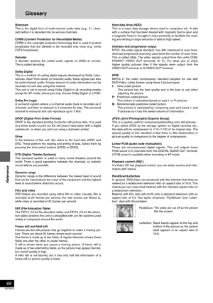 Page 66Reference
66
RQT6570
Glossary
Bitstream
This is the digital form of multi-channel audio data (e.g., 5.1 chan-
nel) before it is decoded into its various channels.
CPRM (Content Protection for Recordable Media)
CPRM is the copyright protection technology that is used to protect
broadcasts that are allowed to be recorded only once (e.g. some
CATV broadcasts).
Decoder
A decoder restores the coded audio signals on DVDs to normal.
This is called decoding.
Dolby Digital
This is a method of coding digital...