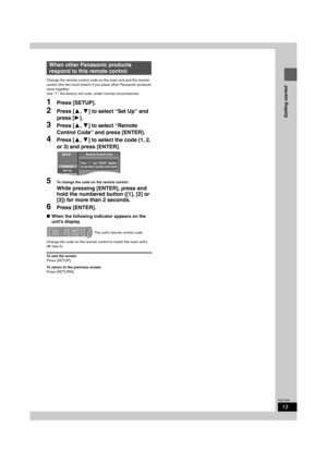 Page 1313
RQT7559
Getting started
Change the remote control code on the main unit and the remote 
control (the two must match) if you place other Panasonic products 
close together.
Use “1”, the factory set code, under normal circumstances. 
1Press [SETUP].
2Press [3,4] to select “Set Up” and 
press [1].
3Press [3,4] to select “Remote 
Control Code” and press [ENTER].
4Press [3,4] to select the code (1, 2, 
or 3) and press [ENTER].
5To change the code on the remote control
While pressing [ENTER], press and...