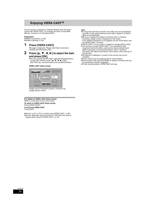 Page 7474
RQT9439
Enjoying VIERA CASTTM
You can access a selection of Internet services from the Home 
screen with VIERA CAST, for example YouTube, Picasa Web 
Albums. (Current as of December 2009)
Preparation
≥Network connection ( >99)
≥ Network Settings ( >92)
1Press [VIERA CAST].
Message is displayed. Please read these instructions 
carefully and then press [OK].
2Press [ 3,4,2, 1] to select the item 
and press [OK].
≥ You can operate VIERA CAST using the following buttons 
on the unit’s remote control. [...