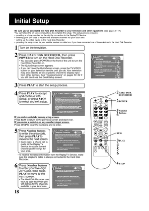 Page 18
18
Initial Setup1
Turn on the television.
2Press  HARD DISK RECORDER , then press
POWER  to turn on the Hard Disk Recorder.
• You can also press POWER on the front of the unit to turn the
Hard Disk Recorder on.
• The QuickSetup screen appears.
• If you can’t see the QuickSetup screen, press the TV/VIDEO button on your television remote until you do. Your television
may also need to be on a specific channel to display input
from other devices. See “Troubleshooting” on pages 50~52 if
you still can’t see...