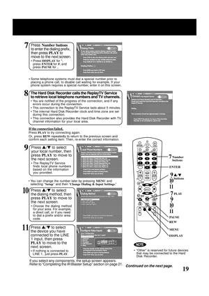 Page 19
19
8The Hard Disk Recorder calls the ReplayTV Service
to retrieve local telephone numbers and TV channels.
• You are notified of the progress of the connection, and if anyerrors occur during the connection.
• This connection to the ReplayTV Service lasts about 5 minutes.
• The internal Hard Disk Recorder clock and time zone are set during this connection.
• This connection also provides the Hard Disk Recorder with TV channel information for your local area.
PLAY
REW
Continued on the next page.
9Press  /...