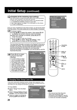 Page 20
20
The Hard Disk Recorder connects to the ReplayTV Service to
complete the setup. This connection lasts approximately 20
minutes, during which the Hard Disk Recorder receives
channel and program information for your local area.
Once the connection is completed, you will be able to use the
Hard Disk Recorder.
13To change a setting...
a.Press  /  to select the option, then press  PLAY
to display the screen that you want to change.
b. After your change is finished, press  PLAY to
finish the setup.
If you...