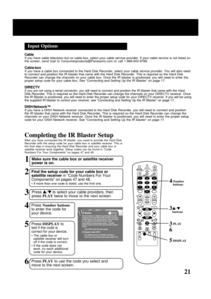 Page 21
21
Input Options
CableIf you have cable television but no cable box, select your cable service\
 provider. If your cable service is not listed on
the screen, send mail to Consumerproducts@Panasonic.com or call 1-888-84\
3-9788.
Cable boxIf you have a cable box connected to the Hard Disk Recorder, select your\
 cable service provider. You will also need
to connect and position the IR blaster that came with the Hard Disk Reco\
rder. This is required so the Hard Disk
Recorder can change the channels on...